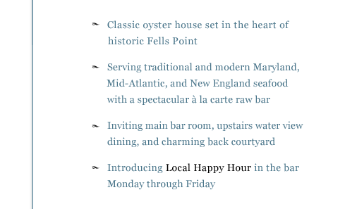 - Classic oyster house look and feel with a spectacular à la carte raw bar - Please join us in the inviting main bar area, upstairs water view dining room, or charming back courtyard - Serving traditional and inspired Maryland, Mid-Atlantic, and New England seafood dishes - Introducing Local Happy Hour in the bar Monday through Friday
